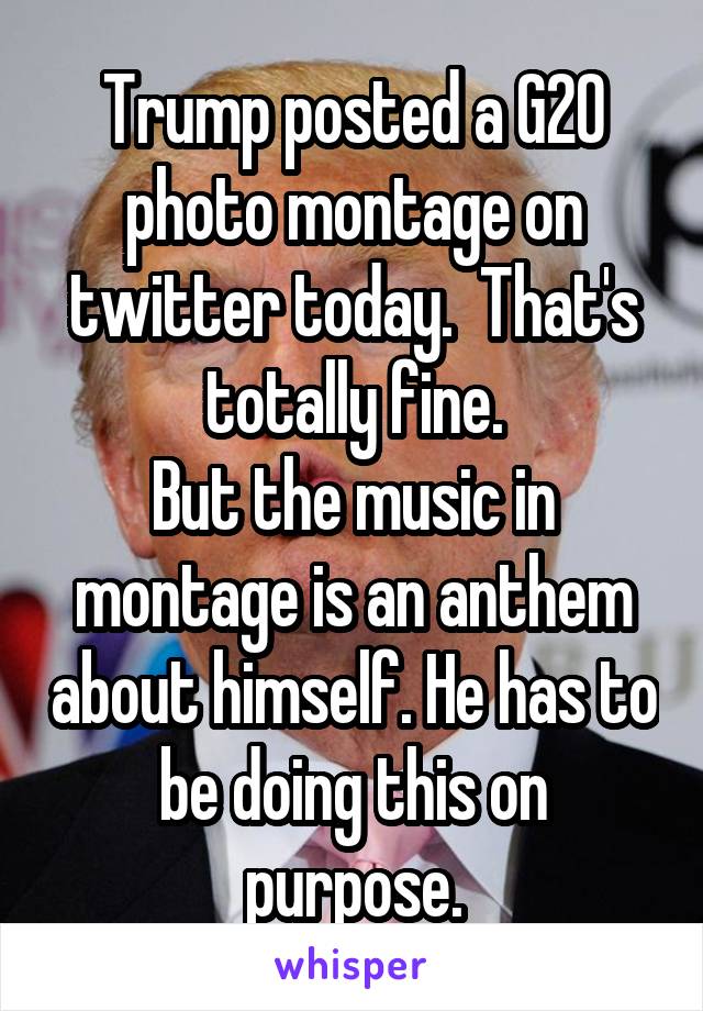 Trump posted a G20 photo montage on twitter today.  That's totally fine.
But the music in montage is an anthem about himself. He has to be doing this on purpose.
