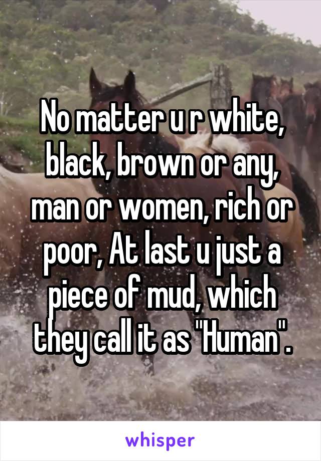 No matter u r white, black, brown or any, man or women, rich or poor, At last u just a piece of mud, which they call it as "Human".