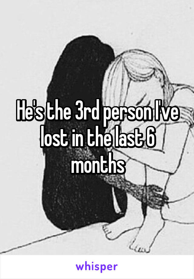 He's the 3rd person I've lost in the last 6 months