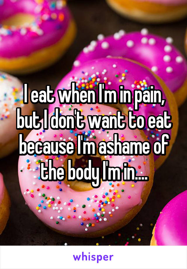 I eat when I'm in pain, but I don't want to eat because I'm ashame of the body I'm in....