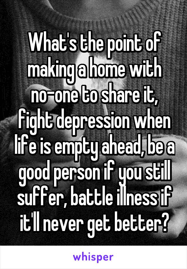 What's the point of making a home with no-one to share it, fight depression when life is empty ahead, be a good person if you still suffer, battle illness if it'll never get better?