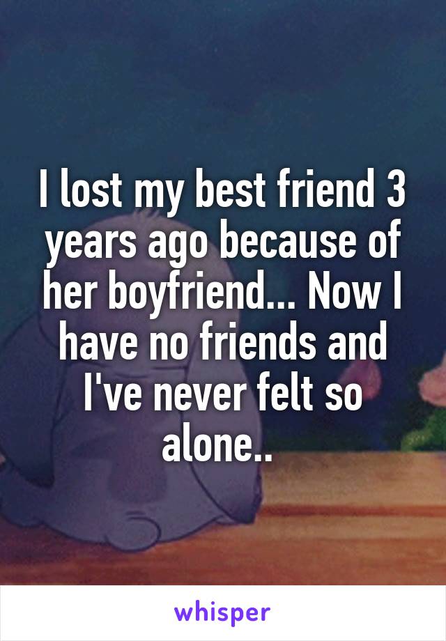 I lost my best friend 3 years ago because of her boyfriend... Now I have no friends and I've never felt so alone.. 