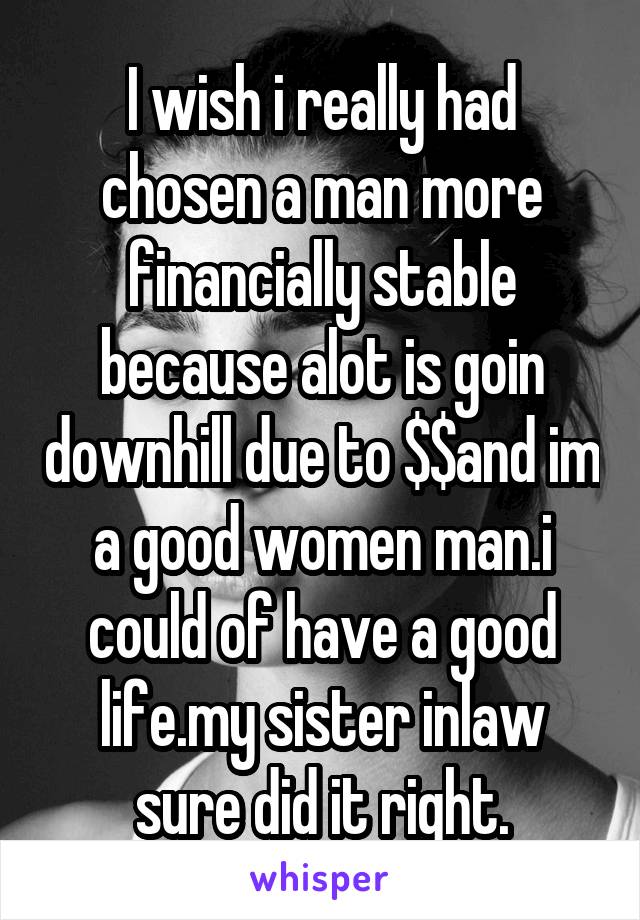 I wish i really had chosen a man more financially stable because alot is goin downhill due to $$and im a good women man.i could of have a good life.my sister inlaw sure did it right.