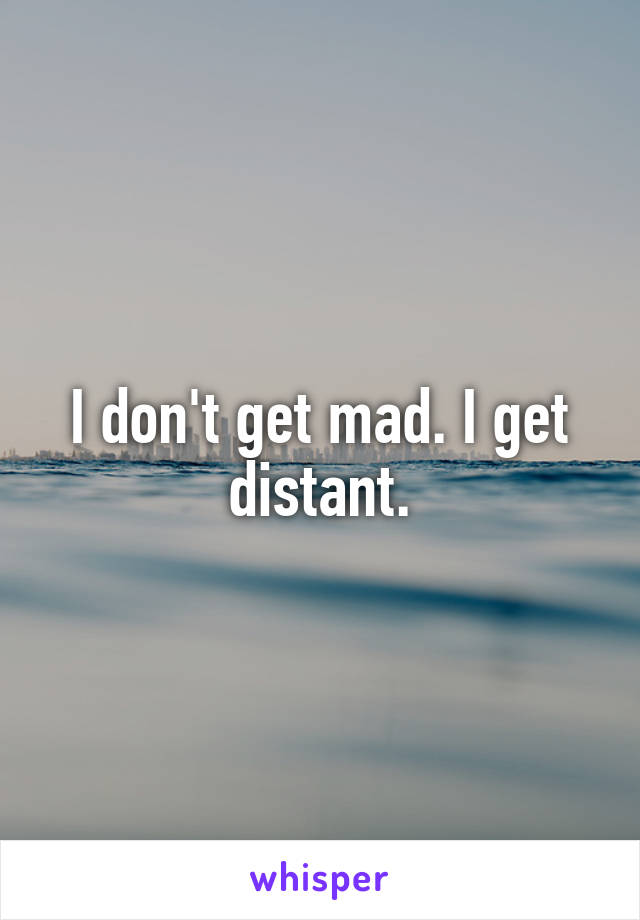 I don't get mad. I get distant.