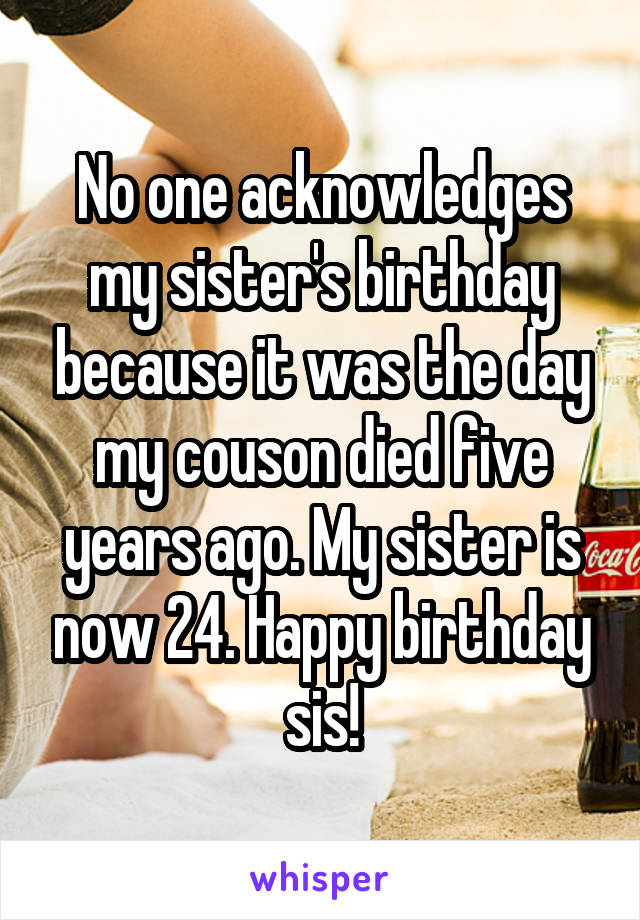 No one acknowledges my sister's birthday because it was the day my couson died five years ago. My sister is now 24. Happy birthday sis!