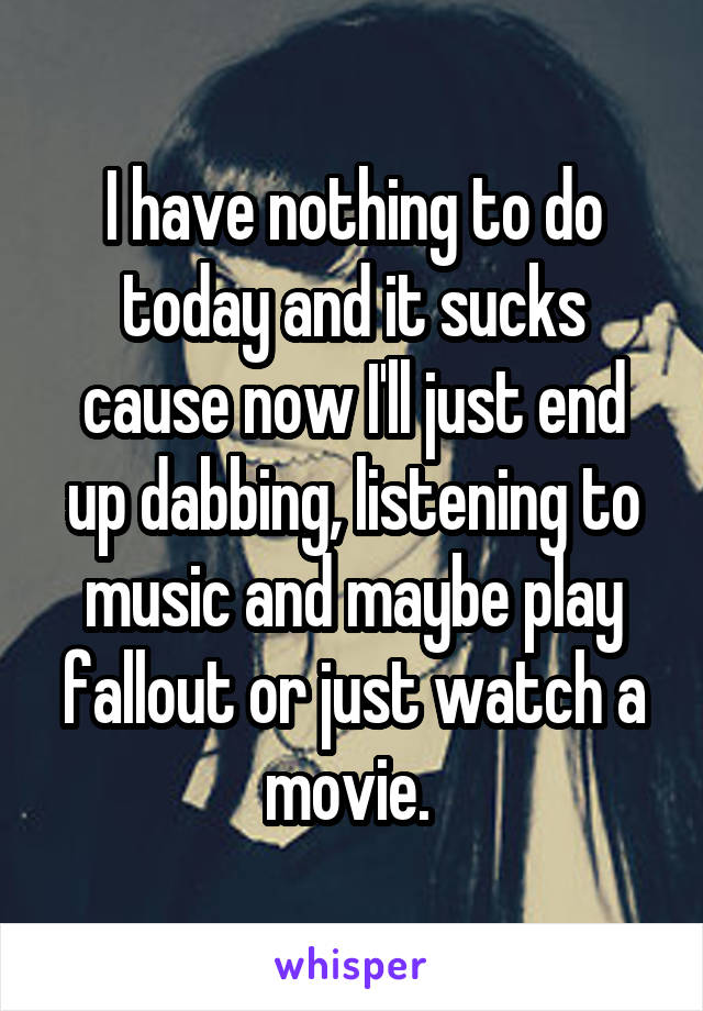 I have nothing to do today and it sucks cause now I'll just end up dabbing, listening to music and maybe play fallout or just watch a movie. 