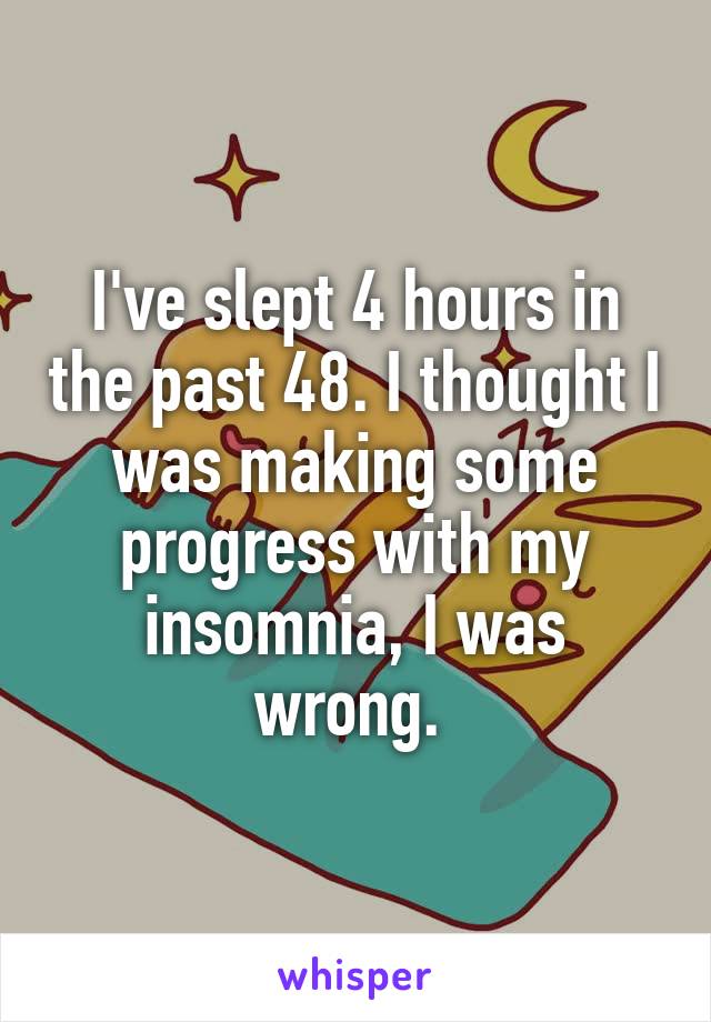 I've slept 4 hours in the past 48. I thought I was making some progress with my insomnia, I was wrong. 