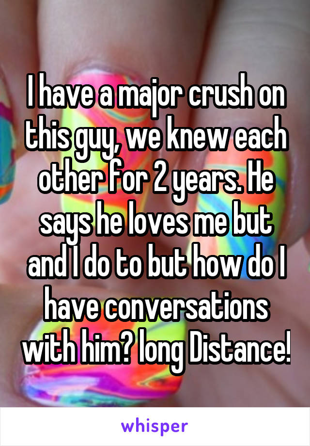 I have a major crush on this guy, we knew each other for 2 years. He says he loves me but and I do to but how do I have conversations with him? long Distance!
