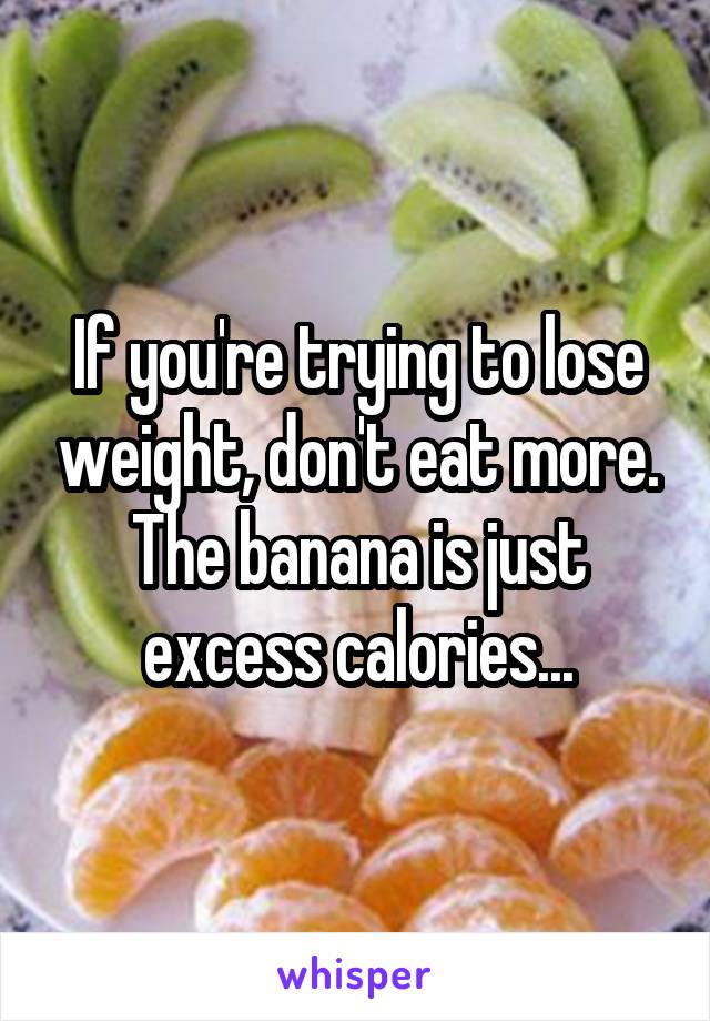 If you're trying to lose weight, don't eat more. The banana is just excess calories...