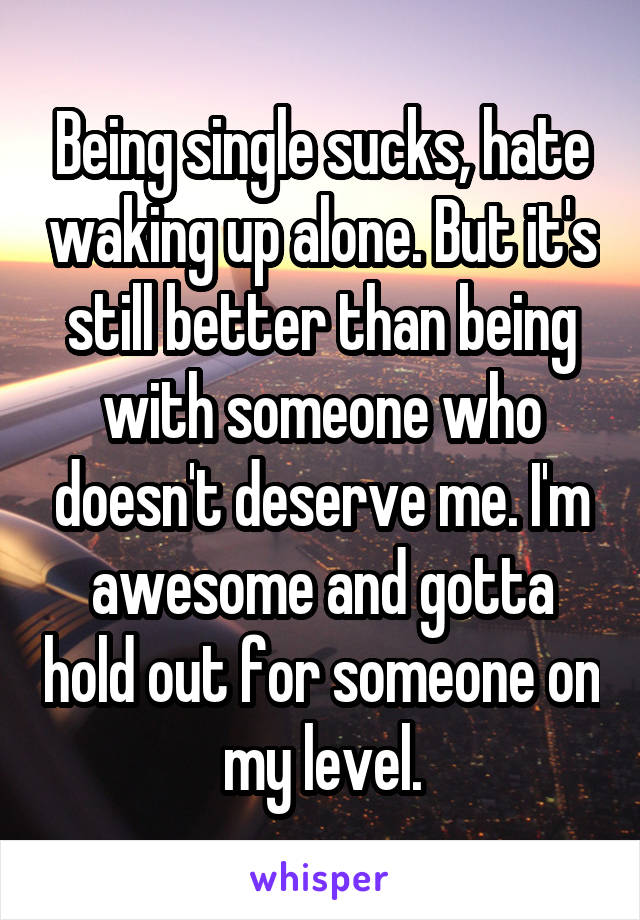 Being single sucks, hate waking up alone. But it's still better than being with someone who doesn't deserve me. I'm awesome and gotta hold out for someone on my level.