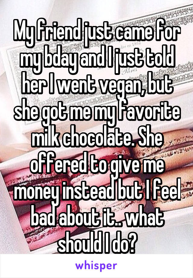 My friend just came for my bday and I just told her I went vegan, but she got me my favorite milk chocolate. She offered to give me money instead but I feel bad about it.. what should I do?