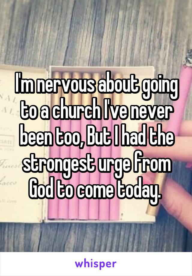 I'm nervous about going to a church I've never been too, But I had the strongest urge from God to come today. 