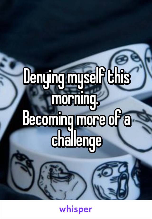 Denying myself this morning. 
Becoming more of a challenge
