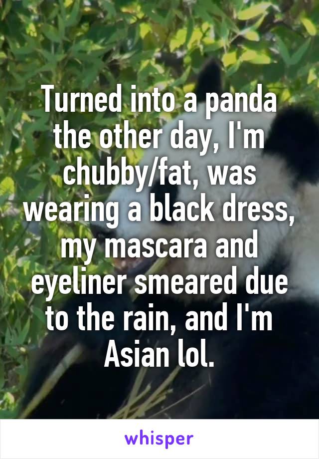 Turned into a panda the other day, I'm chubby/fat, was wearing a black dress, my mascara and eyeliner smeared due to the rain, and I'm Asian lol.