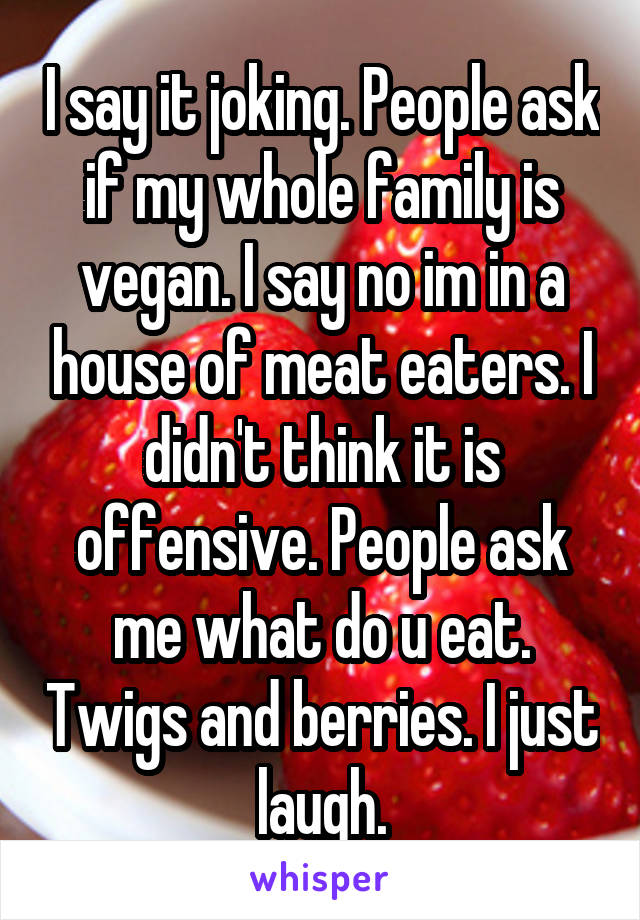 I say it joking. People ask if my whole family is vegan. I say no im in a house of meat eaters. I didn't think it is offensive. People ask me what do u eat. Twigs and berries. I just laugh.