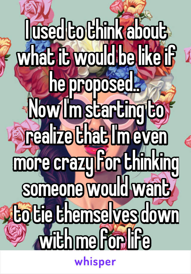 I used to think about what it would be like if he proposed.. 
Now I'm starting to realize that I'm even more crazy for thinking someone would want to tie themselves down with me for life 