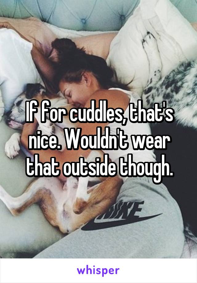 If for cuddles, that's nice. Wouldn't wear that outside though.