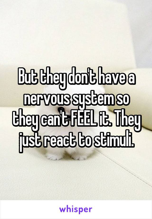 But they don't have a nervous system so they can't FEEL it. They just react to stimuli.