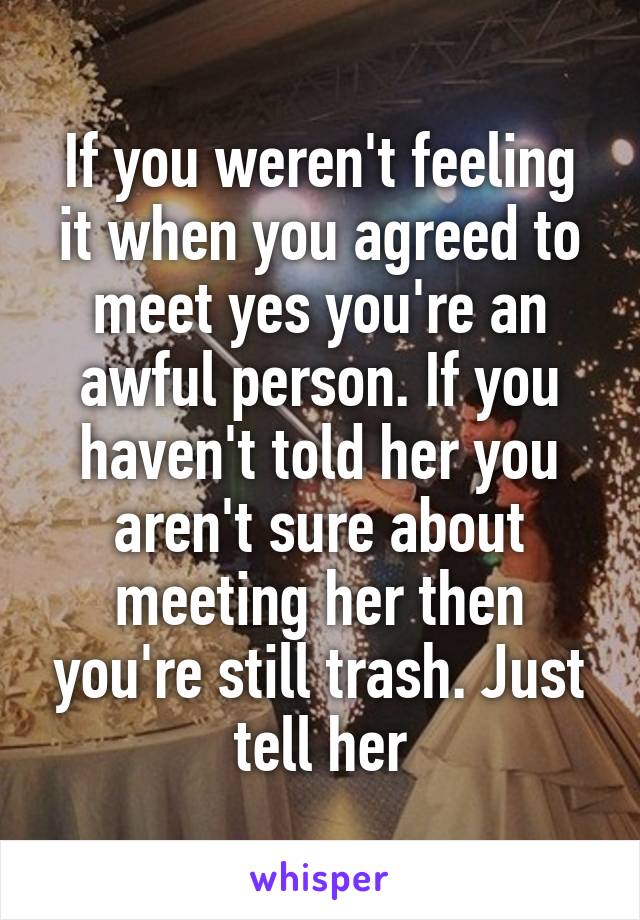 If you weren't feeling it when you agreed to meet yes you're an awful person. If you haven't told her you aren't sure about meeting her then you're still trash. Just tell her