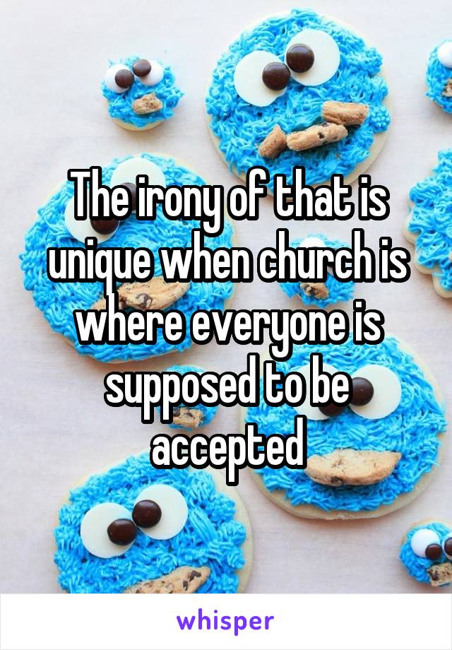 The irony of that is unique when church is where everyone is supposed to be accepted