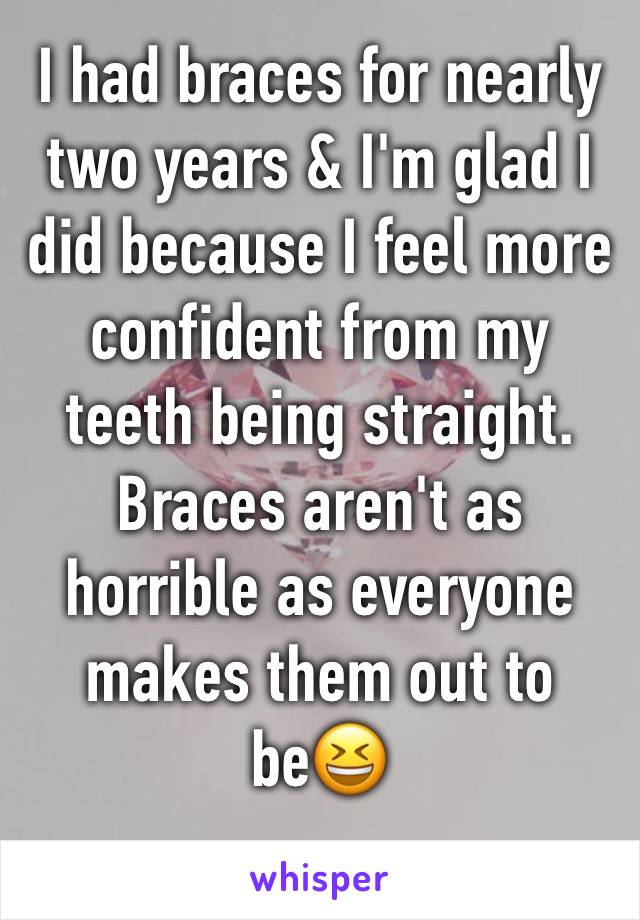 I had braces for nearly two years & I'm glad I did because I feel more confident from my teeth being straight. Braces aren't as horrible as everyone makes them out to be😆
