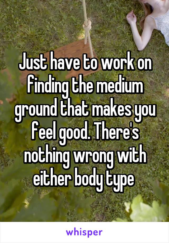Just have to work on finding the medium ground that makes you feel good. There's nothing wrong with either body type 