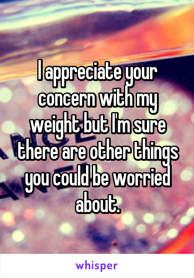 I appreciate your concern with my weight but I'm sure there are other things you could be worried about.