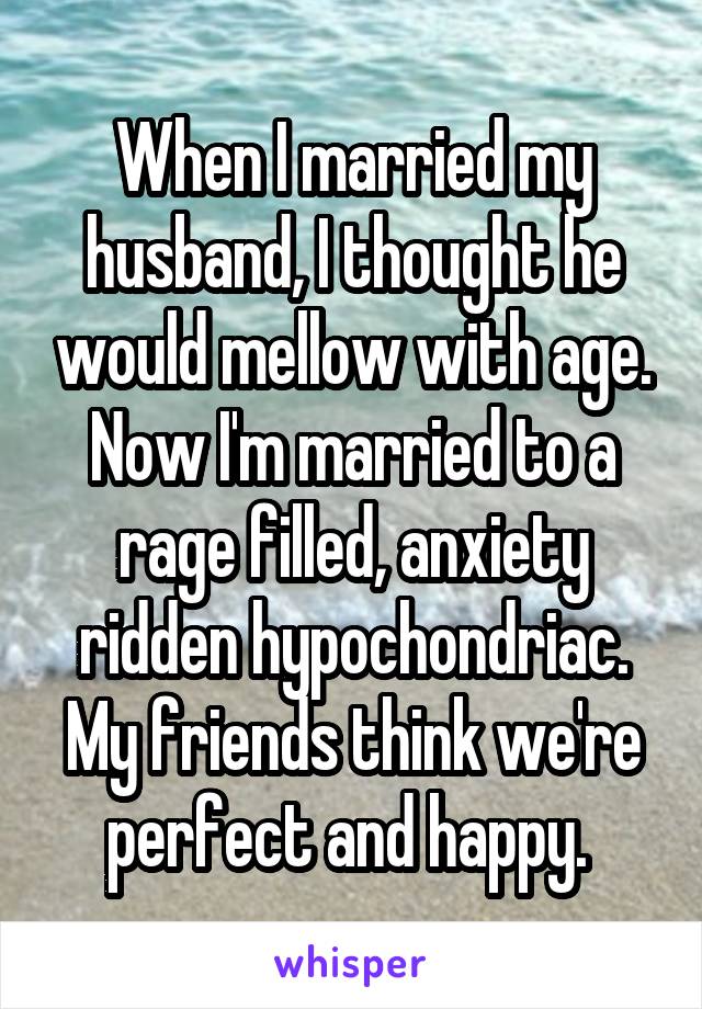 When I married my husband, I thought he would mellow with age. Now I'm married to a rage filled, anxiety ridden hypochondriac. My friends think we're perfect and happy. 