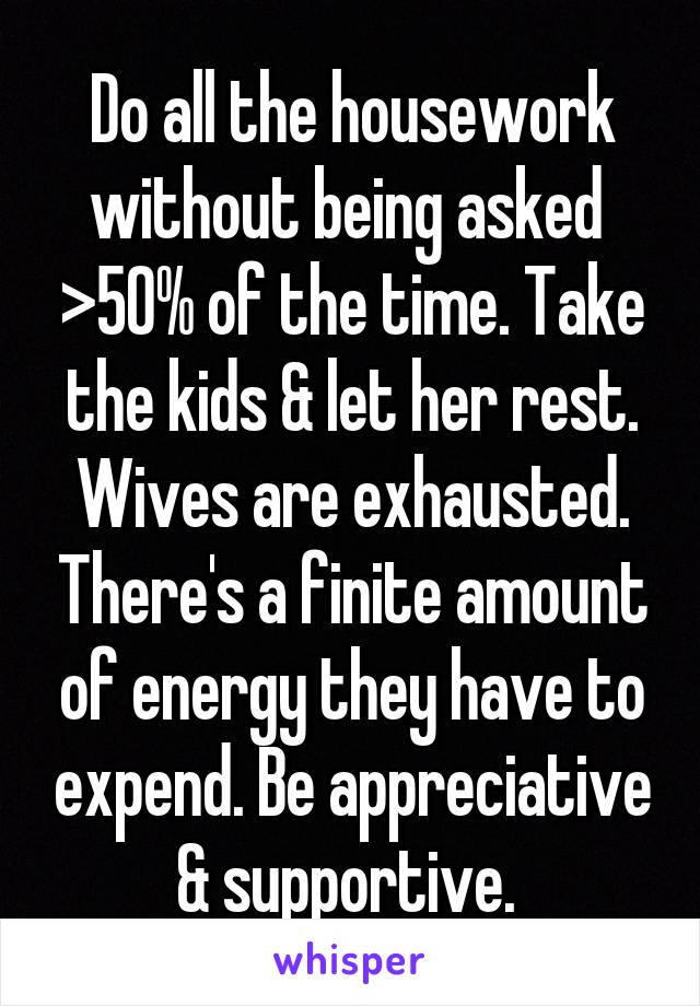 Do all the housework without being asked  >50% of the time. Take the kids & let her rest. Wives are exhausted. There's a finite amount of energy they have to expend. Be appreciative & supportive. 