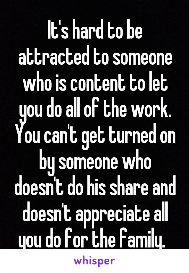 It's hard to be attracted to someone who is content to let you do all of the work. You can't get turned on by someone who doesn't do his share and doesn't appreciate all you do for the family.  