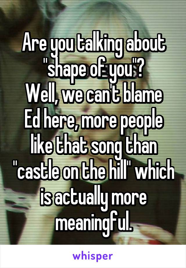 Are you talking about "shape of you"?
Well, we can't blame Ed here, more people like that song than "castle on the hill" which is actually more meaningful.