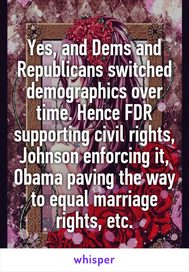 Yes, and Dems and Republicans switched demographics over time. Hence FDR supporting civil rights, Johnson enforcing it, Obama paving the way to equal marriage rights, etc.