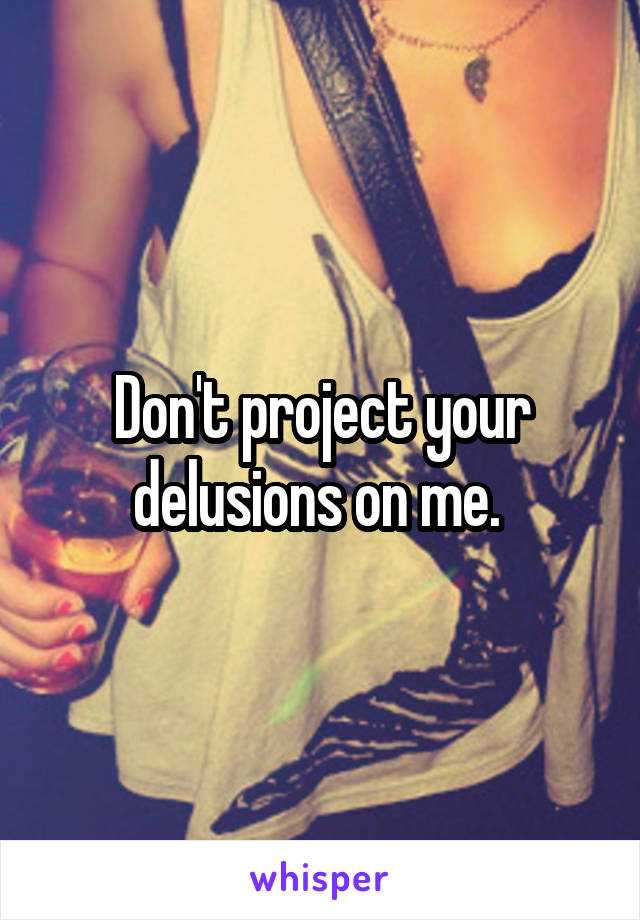 Don't project your delusions on me. 