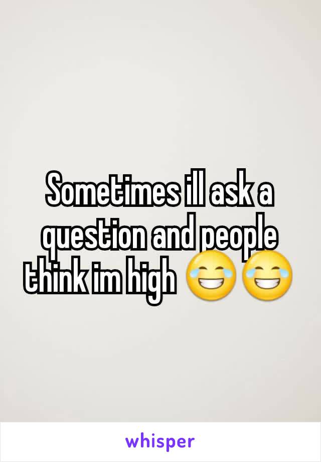 Sometimes ill ask a question and people think im high 😂😂