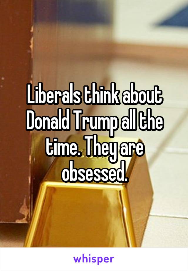 Liberals think about Donald Trump all the time. They are obsessed.