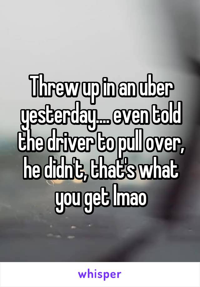 Threw up in an uber yesterday.... even told the driver to pull over, he didn't, that's what you get lmao