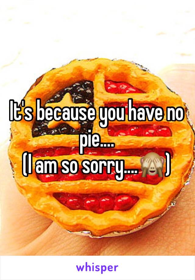 It's because you have no pie....
(I am so sorry....🙈) 