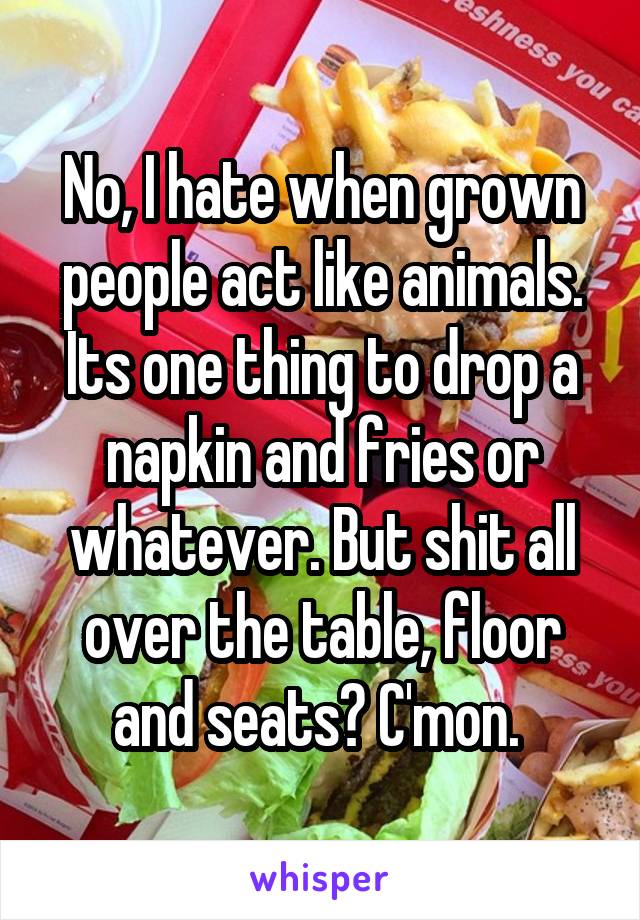 No, I hate when grown people act like animals. Its one thing to drop a napkin and fries or whatever. But shit all over the table, floor and seats? C'mon. 