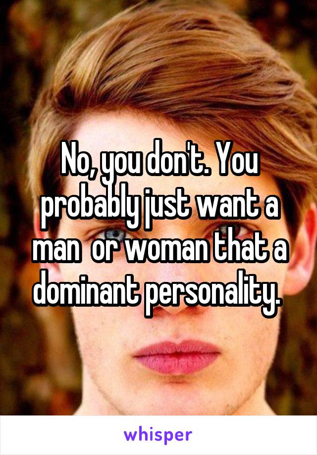 No, you don't. You probably just want a man  or woman that a dominant personality. 