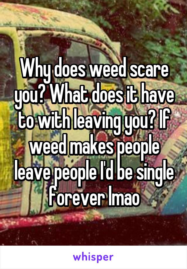 Why does weed scare you? What does it have to with leaving you? If weed makes people leave people I'd be single forever lmao