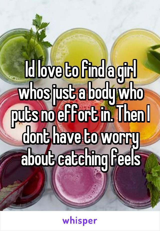 Id love to find a girl whos just a body who puts no effort in. Then I dont have to worry about catching feels