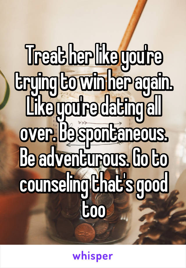 Treat her like you're trying to win her again. Like you're dating all over. Be spontaneous. Be adventurous. Go to counseling that's good too
