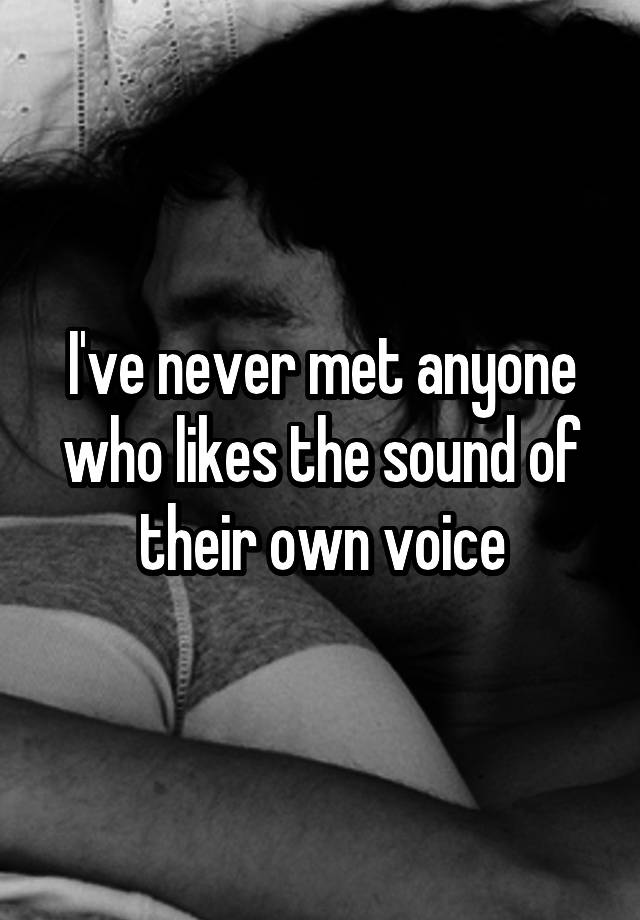 i-ve-never-met-anyone-who-likes-the-sound-of-their-own-voice