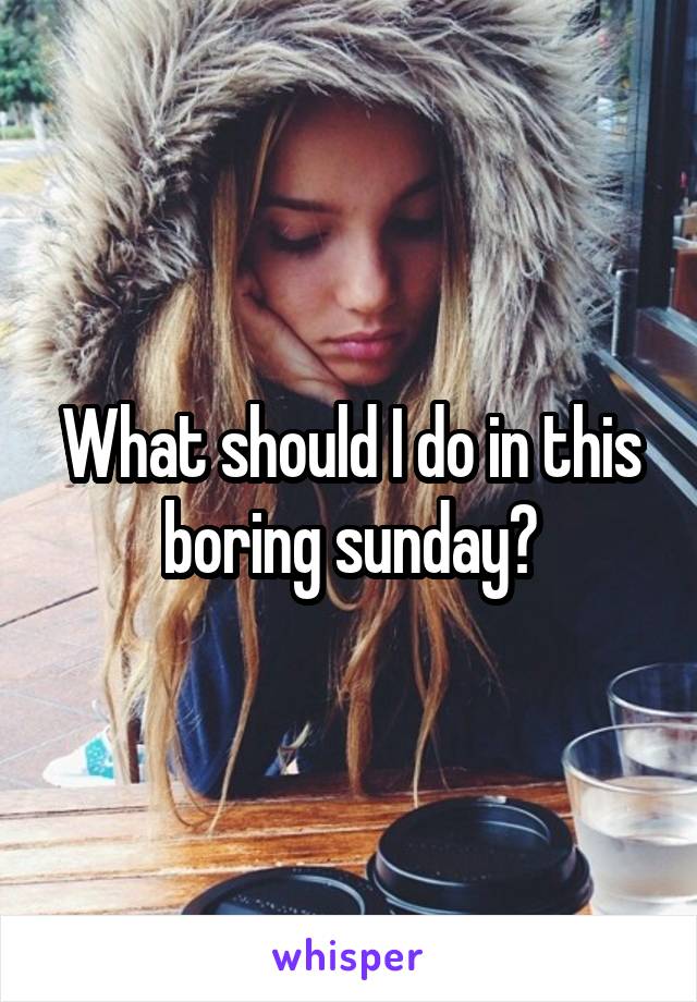 What should I do in this boring sunday?