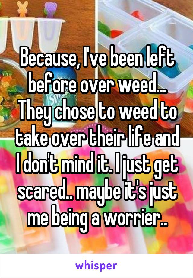 Because, I've been left before over weed... They chose to weed to take over their life and I don't mind it. I just get scared.. maybe it's just me being a worrier..