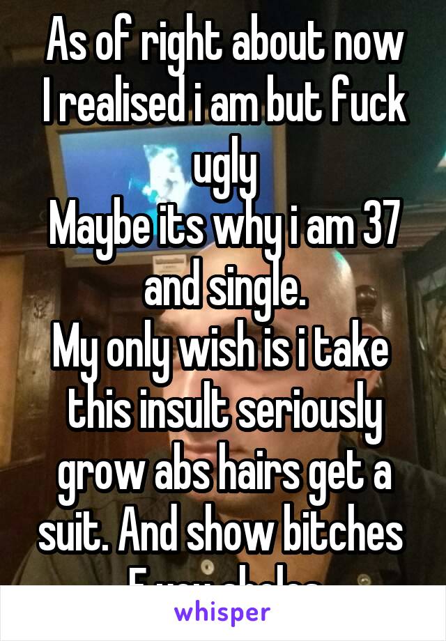 As of right about now
I realised i am but fuck ugly
Maybe its why i am 37 and single.
My only wish is i take  this insult seriously grow abs hairs get a suit. And show bitches 
F you aholes