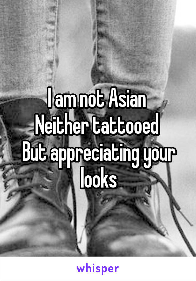 I am not Asian 
Neither tattooed 
But appreciating your looks