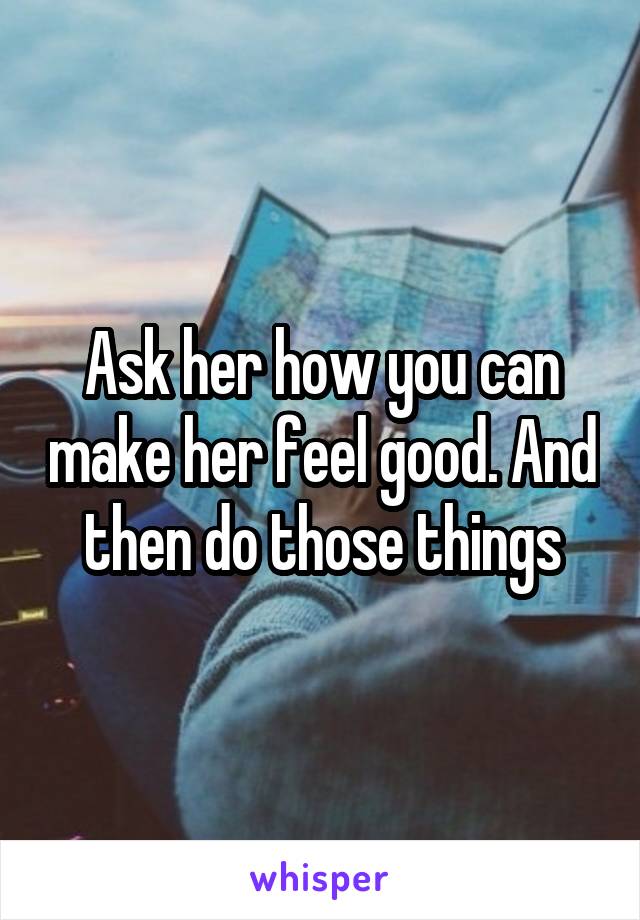 Ask her how you can make her feel good. And then do those things