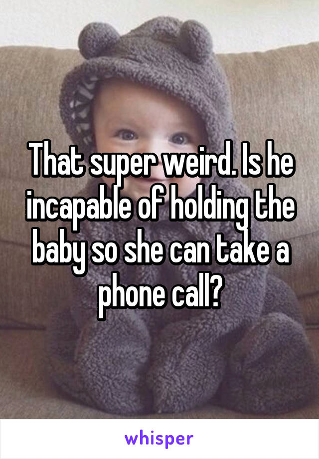 That super weird. Is he incapable of holding the baby so she can take a phone call?