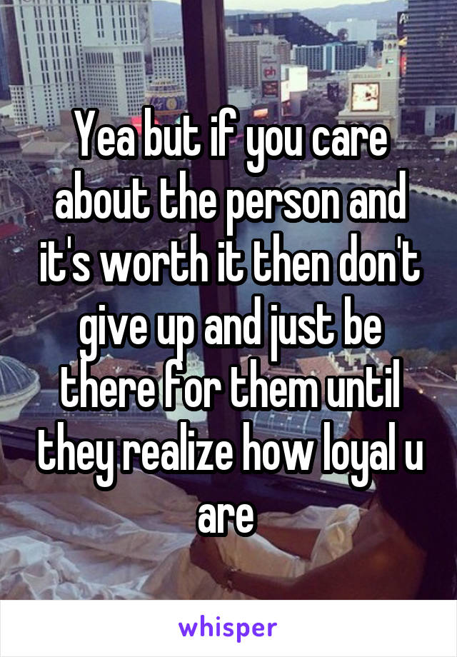 Yea but if you care about the person and it's worth it then don't give up and just be there for them until they realize how loyal u are 